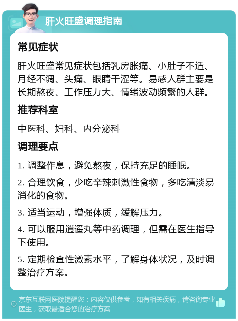 肝火旺盛调理指南 常见症状 肝火旺盛常见症状包括乳房胀痛、小肚子不适、月经不调、头痛、眼睛干涩等。易感人群主要是长期熬夜、工作压力大、情绪波动频繁的人群。 推荐科室 中医科、妇科、内分泌科 调理要点 1. 调整作息，避免熬夜，保持充足的睡眠。 2. 合理饮食，少吃辛辣刺激性食物，多吃清淡易消化的食物。 3. 适当运动，增强体质，缓解压力。 4. 可以服用逍遥丸等中药调理，但需在医生指导下使用。 5. 定期检查性激素水平，了解身体状况，及时调整治疗方案。