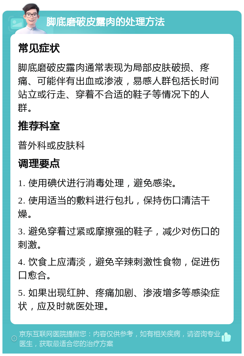 脚底磨破皮露肉的处理方法 常见症状 脚底磨破皮露肉通常表现为局部皮肤破损、疼痛、可能伴有出血或渗液，易感人群包括长时间站立或行走、穿着不合适的鞋子等情况下的人群。 推荐科室 普外科或皮肤科 调理要点 1. 使用碘伏进行消毒处理，避免感染。 2. 使用适当的敷料进行包扎，保持伤口清洁干燥。 3. 避免穿着过紧或摩擦强的鞋子，减少对伤口的刺激。 4. 饮食上应清淡，避免辛辣刺激性食物，促进伤口愈合。 5. 如果出现红肿、疼痛加剧、渗液增多等感染症状，应及时就医处理。