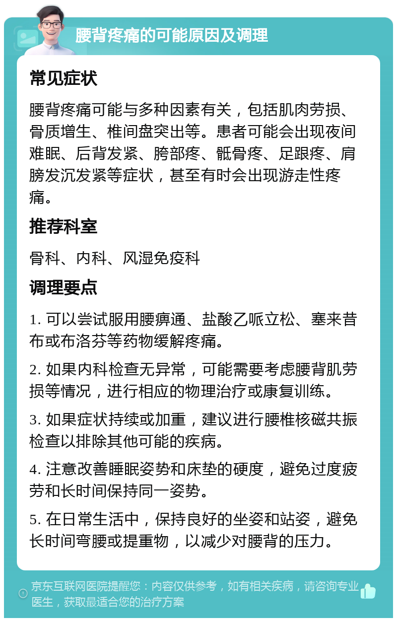 腰背疼痛的可能原因及调理 常见症状 腰背疼痛可能与多种因素有关，包括肌肉劳损、骨质增生、椎间盘突出等。患者可能会出现夜间难眠、后背发紧、胯部疼、骶骨疼、足跟疼、肩膀发沉发紧等症状，甚至有时会出现游走性疼痛。 推荐科室 骨科、内科、风湿免疫科 调理要点 1. 可以尝试服用腰痹通、盐酸乙哌立松、塞来昔布或布洛芬等药物缓解疼痛。 2. 如果内科检查无异常，可能需要考虑腰背肌劳损等情况，进行相应的物理治疗或康复训练。 3. 如果症状持续或加重，建议进行腰椎核磁共振检查以排除其他可能的疾病。 4. 注意改善睡眠姿势和床垫的硬度，避免过度疲劳和长时间保持同一姿势。 5. 在日常生活中，保持良好的坐姿和站姿，避免长时间弯腰或提重物，以减少对腰背的压力。