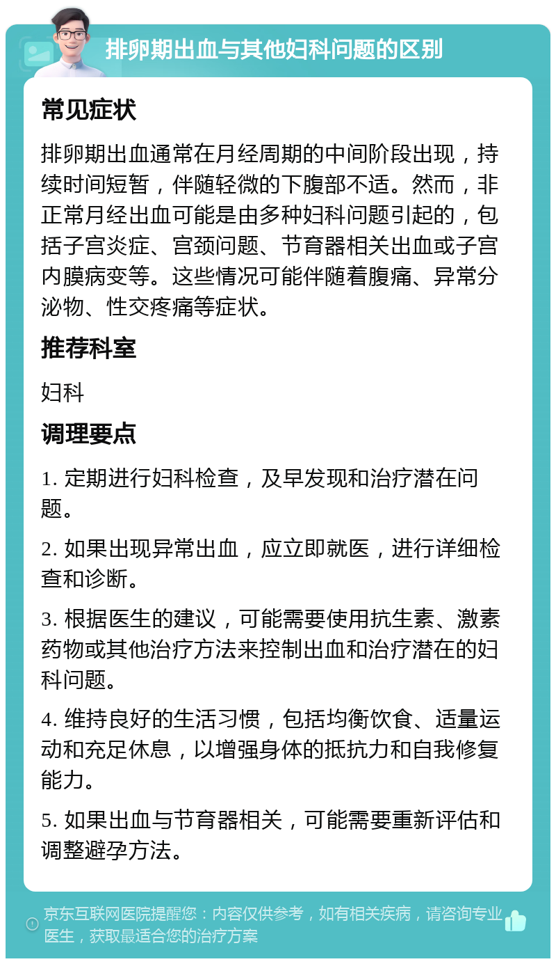 排卵期出血与其他妇科问题的区别 常见症状 排卵期出血通常在月经周期的中间阶段出现，持续时间短暂，伴随轻微的下腹部不适。然而，非正常月经出血可能是由多种妇科问题引起的，包括子宫炎症、宫颈问题、节育器相关出血或子宫内膜病变等。这些情况可能伴随着腹痛、异常分泌物、性交疼痛等症状。 推荐科室 妇科 调理要点 1. 定期进行妇科检查，及早发现和治疗潜在问题。 2. 如果出现异常出血，应立即就医，进行详细检查和诊断。 3. 根据医生的建议，可能需要使用抗生素、激素药物或其他治疗方法来控制出血和治疗潜在的妇科问题。 4. 维持良好的生活习惯，包括均衡饮食、适量运动和充足休息，以增强身体的抵抗力和自我修复能力。 5. 如果出血与节育器相关，可能需要重新评估和调整避孕方法。