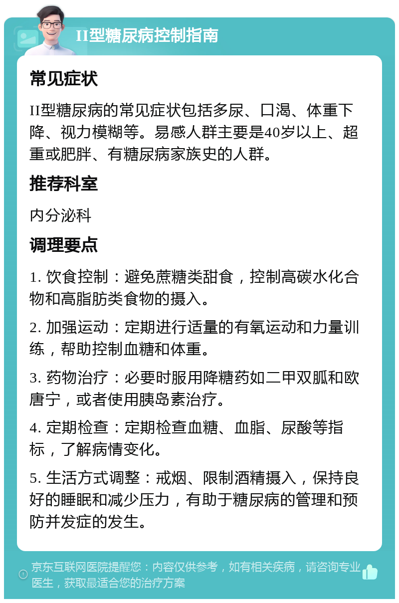 II型糖尿病控制指南 常见症状 II型糖尿病的常见症状包括多尿、口渴、体重下降、视力模糊等。易感人群主要是40岁以上、超重或肥胖、有糖尿病家族史的人群。 推荐科室 内分泌科 调理要点 1. 饮食控制：避免蔗糖类甜食，控制高碳水化合物和高脂肪类食物的摄入。 2. 加强运动：定期进行适量的有氧运动和力量训练，帮助控制血糖和体重。 3. 药物治疗：必要时服用降糖药如二甲双胍和欧唐宁，或者使用胰岛素治疗。 4. 定期检查：定期检查血糖、血脂、尿酸等指标，了解病情变化。 5. 生活方式调整：戒烟、限制酒精摄入，保持良好的睡眠和减少压力，有助于糖尿病的管理和预防并发症的发生。