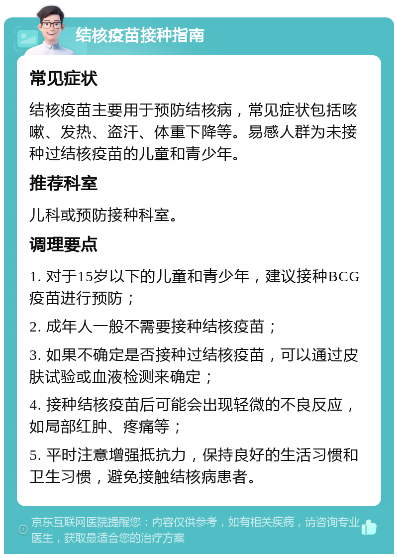 结核疫苗接种指南 常见症状 结核疫苗主要用于预防结核病，常见症状包括咳嗽、发热、盗汗、体重下降等。易感人群为未接种过结核疫苗的儿童和青少年。 推荐科室 儿科或预防接种科室。 调理要点 1. 对于15岁以下的儿童和青少年，建议接种BCG疫苗进行预防； 2. 成年人一般不需要接种结核疫苗； 3. 如果不确定是否接种过结核疫苗，可以通过皮肤试验或血液检测来确定； 4. 接种结核疫苗后可能会出现轻微的不良反应，如局部红肿、疼痛等； 5. 平时注意增强抵抗力，保持良好的生活习惯和卫生习惯，避免接触结核病患者。