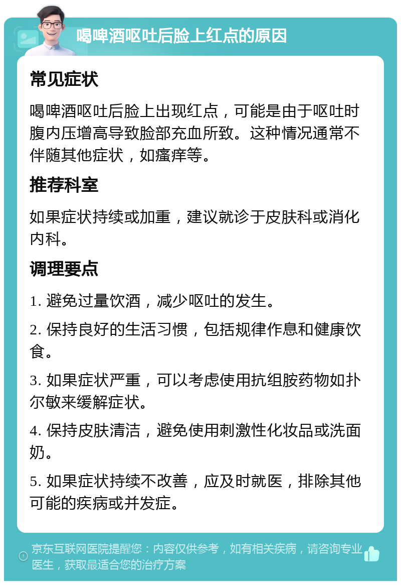 喝啤酒呕吐后脸上红点的原因 常见症状 喝啤酒呕吐后脸上出现红点，可能是由于呕吐时腹内压增高导致脸部充血所致。这种情况通常不伴随其他症状，如瘙痒等。 推荐科室 如果症状持续或加重，建议就诊于皮肤科或消化内科。 调理要点 1. 避免过量饮酒，减少呕吐的发生。 2. 保持良好的生活习惯，包括规律作息和健康饮食。 3. 如果症状严重，可以考虑使用抗组胺药物如扑尔敏来缓解症状。 4. 保持皮肤清洁，避免使用刺激性化妆品或洗面奶。 5. 如果症状持续不改善，应及时就医，排除其他可能的疾病或并发症。