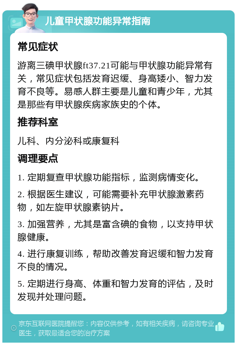 儿童甲状腺功能异常指南 常见症状 游离三碘甲状腺ft37.21可能与甲状腺功能异常有关，常见症状包括发育迟缓、身高矮小、智力发育不良等。易感人群主要是儿童和青少年，尤其是那些有甲状腺疾病家族史的个体。 推荐科室 儿科、内分泌科或康复科 调理要点 1. 定期复查甲状腺功能指标，监测病情变化。 2. 根据医生建议，可能需要补充甲状腺激素药物，如左旋甲状腺素钠片。 3. 加强营养，尤其是富含碘的食物，以支持甲状腺健康。 4. 进行康复训练，帮助改善发育迟缓和智力发育不良的情况。 5. 定期进行身高、体重和智力发育的评估，及时发现并处理问题。