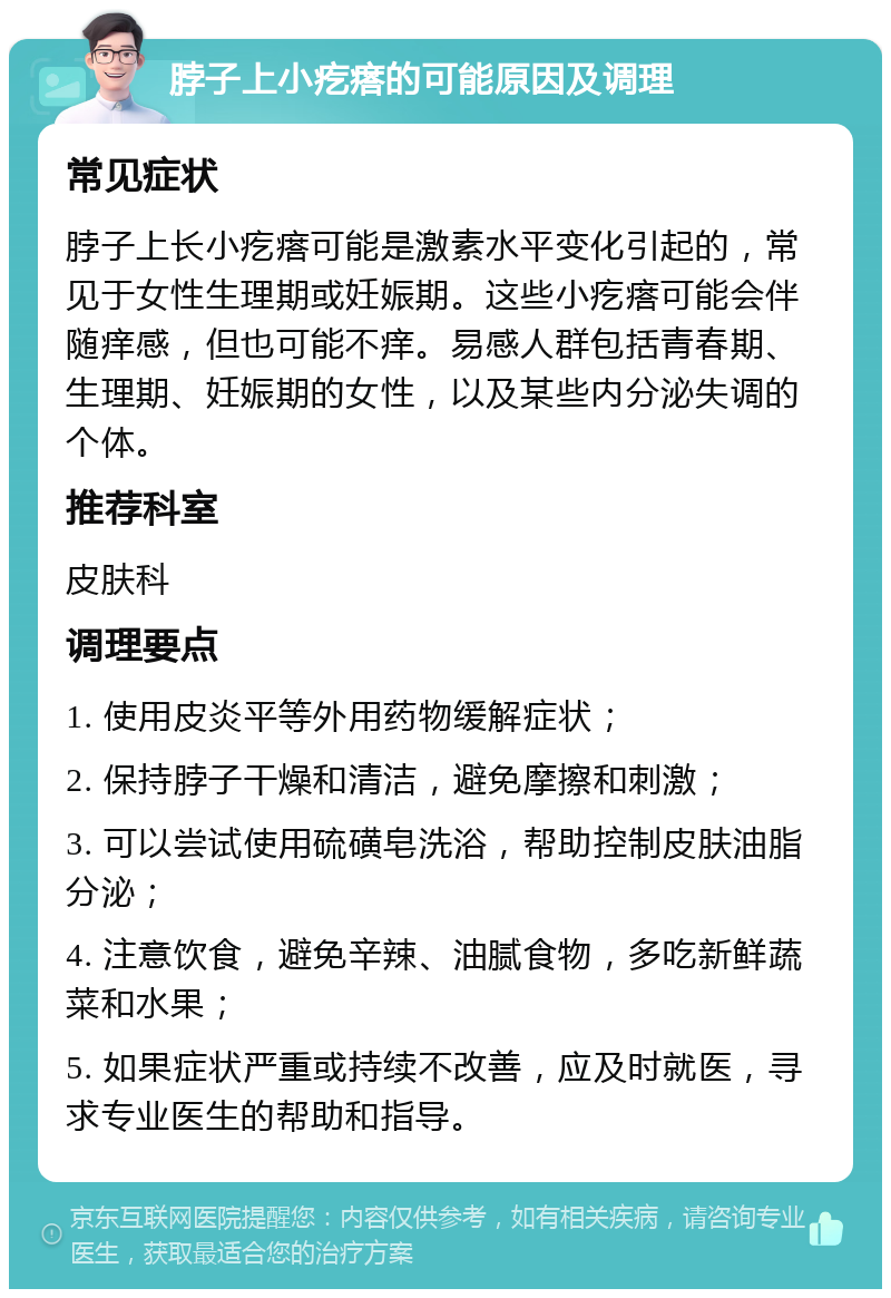 脖子上小疙瘩的可能原因及调理 常见症状 脖子上长小疙瘩可能是激素水平变化引起的，常见于女性生理期或妊娠期。这些小疙瘩可能会伴随痒感，但也可能不痒。易感人群包括青春期、生理期、妊娠期的女性，以及某些内分泌失调的个体。 推荐科室 皮肤科 调理要点 1. 使用皮炎平等外用药物缓解症状； 2. 保持脖子干燥和清洁，避免摩擦和刺激； 3. 可以尝试使用硫磺皂洗浴，帮助控制皮肤油脂分泌； 4. 注意饮食，避免辛辣、油腻食物，多吃新鲜蔬菜和水果； 5. 如果症状严重或持续不改善，应及时就医，寻求专业医生的帮助和指导。