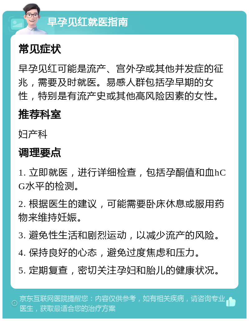 早孕见红就医指南 常见症状 早孕见红可能是流产、宫外孕或其他并发症的征兆，需要及时就医。易感人群包括孕早期的女性，特别是有流产史或其他高风险因素的女性。 推荐科室 妇产科 调理要点 1. 立即就医，进行详细检查，包括孕酮值和血hCG水平的检测。 2. 根据医生的建议，可能需要卧床休息或服用药物来维持妊娠。 3. 避免性生活和剧烈运动，以减少流产的风险。 4. 保持良好的心态，避免过度焦虑和压力。 5. 定期复查，密切关注孕妇和胎儿的健康状况。