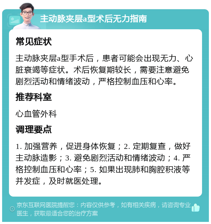 主动脉夹层a型术后无力指南 常见症状 主动脉夹层a型手术后，患者可能会出现无力、心脏衰竭等症状。术后恢复期较长，需要注意避免剧烈活动和情绪波动，严格控制血压和心率。 推荐科室 心血管外科 调理要点 1. 加强营养，促进身体恢复；2. 定期复查，做好主动脉造影；3. 避免剧烈活动和情绪波动；4. 严格控制血压和心率；5. 如果出现肺和胸腔积液等并发症，及时就医处理。