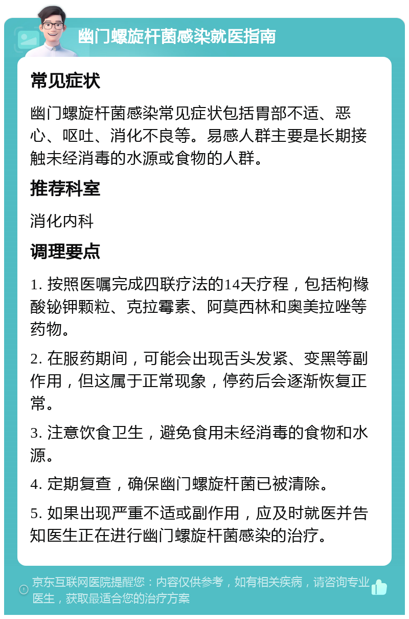 幽门螺旋杆菌感染就医指南 常见症状 幽门螺旋杆菌感染常见症状包括胃部不适、恶心、呕吐、消化不良等。易感人群主要是长期接触未经消毒的水源或食物的人群。 推荐科室 消化内科 调理要点 1. 按照医嘱完成四联疗法的14天疗程，包括枸橼酸铋钾颗粒、克拉霉素、阿莫西林和奥美拉唑等药物。 2. 在服药期间，可能会出现舌头发紧、变黑等副作用，但这属于正常现象，停药后会逐渐恢复正常。 3. 注意饮食卫生，避免食用未经消毒的食物和水源。 4. 定期复查，确保幽门螺旋杆菌已被清除。 5. 如果出现严重不适或副作用，应及时就医并告知医生正在进行幽门螺旋杆菌感染的治疗。