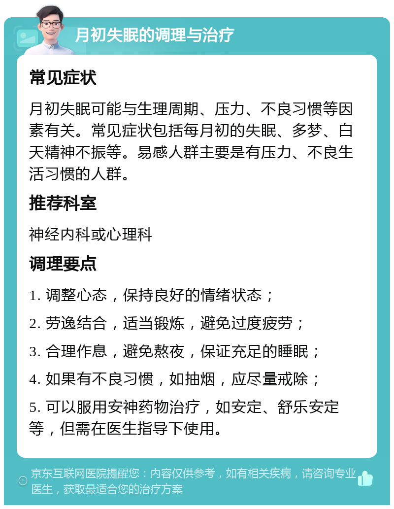 月初失眠的调理与治疗 常见症状 月初失眠可能与生理周期、压力、不良习惯等因素有关。常见症状包括每月初的失眠、多梦、白天精神不振等。易感人群主要是有压力、不良生活习惯的人群。 推荐科室 神经内科或心理科 调理要点 1. 调整心态，保持良好的情绪状态； 2. 劳逸结合，适当锻炼，避免过度疲劳； 3. 合理作息，避免熬夜，保证充足的睡眠； 4. 如果有不良习惯，如抽烟，应尽量戒除； 5. 可以服用安神药物治疗，如安定、舒乐安定等，但需在医生指导下使用。