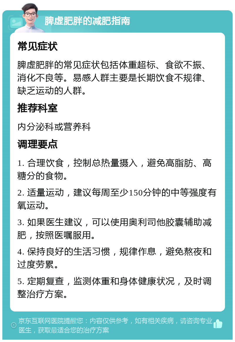 脾虚肥胖的减肥指南 常见症状 脾虚肥胖的常见症状包括体重超标、食欲不振、消化不良等。易感人群主要是长期饮食不规律、缺乏运动的人群。 推荐科室 内分泌科或营养科 调理要点 1. 合理饮食，控制总热量摄入，避免高脂肪、高糖分的食物。 2. 适量运动，建议每周至少150分钟的中等强度有氧运动。 3. 如果医生建议，可以使用奥利司他胶囊辅助减肥，按照医嘱服用。 4. 保持良好的生活习惯，规律作息，避免熬夜和过度劳累。 5. 定期复查，监测体重和身体健康状况，及时调整治疗方案。