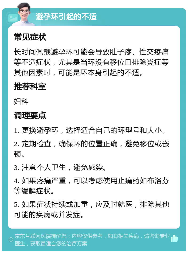 避孕环引起的不适 常见症状 长时间佩戴避孕环可能会导致肚子疼、性交疼痛等不适症状，尤其是当环没有移位且排除炎症等其他因素时，可能是环本身引起的不适。 推荐科室 妇科 调理要点 1. 更换避孕环，选择适合自己的环型号和大小。 2. 定期检查，确保环的位置正确，避免移位或嵌顿。 3. 注意个人卫生，避免感染。 4. 如果疼痛严重，可以考虑使用止痛药如布洛芬等缓解症状。 5. 如果症状持续或加重，应及时就医，排除其他可能的疾病或并发症。