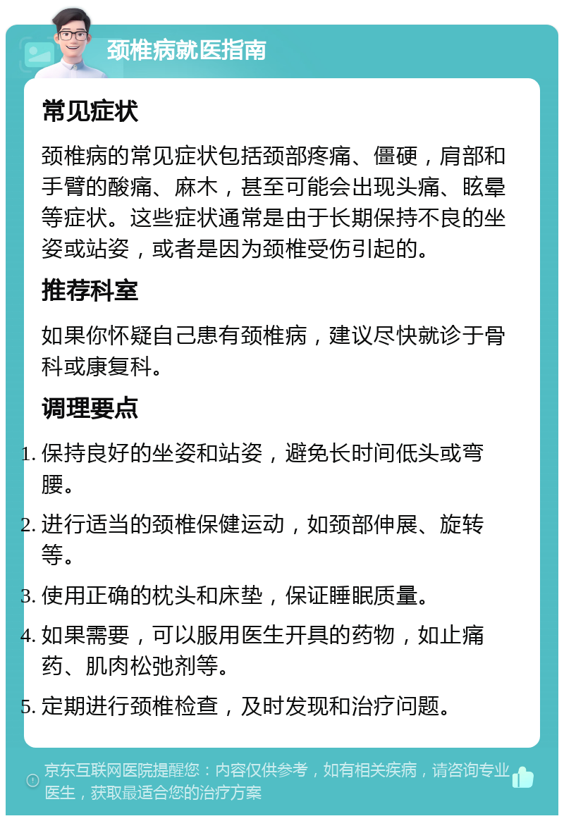 颈椎病就医指南 常见症状 颈椎病的常见症状包括颈部疼痛、僵硬，肩部和手臂的酸痛、麻木，甚至可能会出现头痛、眩晕等症状。这些症状通常是由于长期保持不良的坐姿或站姿，或者是因为颈椎受伤引起的。 推荐科室 如果你怀疑自己患有颈椎病，建议尽快就诊于骨科或康复科。 调理要点 保持良好的坐姿和站姿，避免长时间低头或弯腰。 进行适当的颈椎保健运动，如颈部伸展、旋转等。 使用正确的枕头和床垫，保证睡眠质量。 如果需要，可以服用医生开具的药物，如止痛药、肌肉松弛剂等。 定期进行颈椎检查，及时发现和治疗问题。