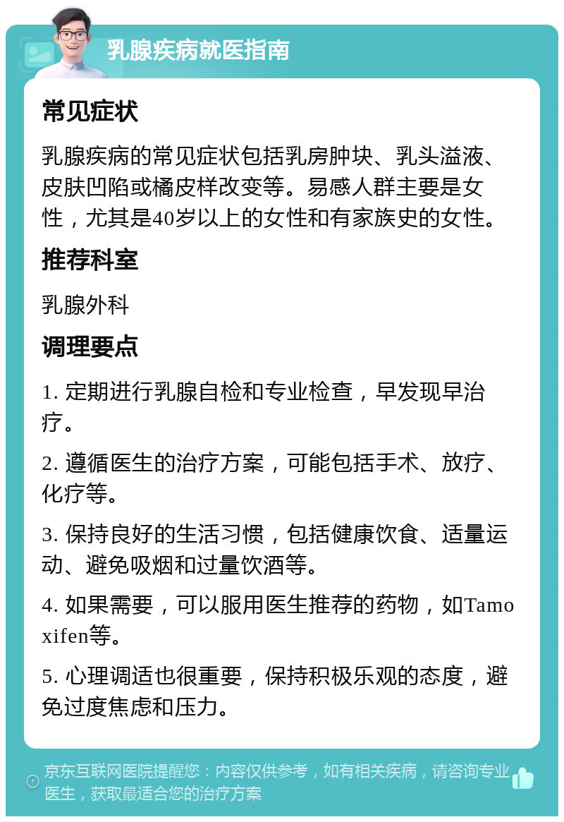 乳腺疾病就医指南 常见症状 乳腺疾病的常见症状包括乳房肿块、乳头溢液、皮肤凹陷或橘皮样改变等。易感人群主要是女性，尤其是40岁以上的女性和有家族史的女性。 推荐科室 乳腺外科 调理要点 1. 定期进行乳腺自检和专业检查，早发现早治疗。 2. 遵循医生的治疗方案，可能包括手术、放疗、化疗等。 3. 保持良好的生活习惯，包括健康饮食、适量运动、避免吸烟和过量饮酒等。 4. 如果需要，可以服用医生推荐的药物，如Tamoxifen等。 5. 心理调适也很重要，保持积极乐观的态度，避免过度焦虑和压力。