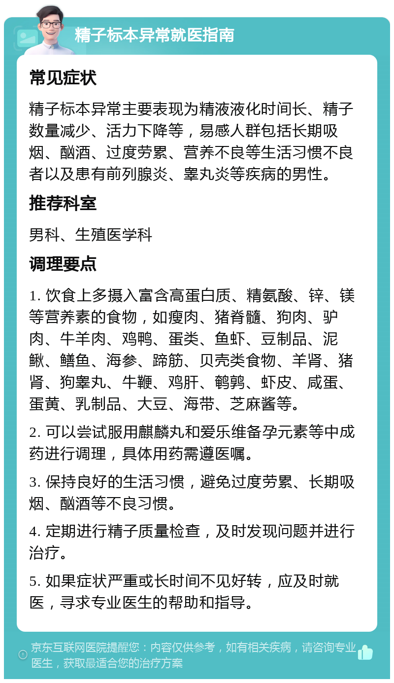 精子标本异常就医指南 常见症状 精子标本异常主要表现为精液液化时间长、精子数量减少、活力下降等，易感人群包括长期吸烟、酗酒、过度劳累、营养不良等生活习惯不良者以及患有前列腺炎、睾丸炎等疾病的男性。 推荐科室 男科、生殖医学科 调理要点 1. 饮食上多摄入富含高蛋白质、精氨酸、锌、镁等营养素的食物，如瘦肉、猪脊髓、狗肉、驴肉、牛羊肉、鸡鸭、蛋类、鱼虾、豆制品、泥鳅、鳝鱼、海参、蹄筋、贝壳类食物、羊肾、猪肾、狗睾丸、牛鞭、鸡肝、鹌鹑、虾皮、咸蛋、蛋黄、乳制品、大豆、海带、芝麻酱等。 2. 可以尝试服用麒麟丸和爱乐维备孕元素等中成药进行调理，具体用药需遵医嘱。 3. 保持良好的生活习惯，避免过度劳累、长期吸烟、酗酒等不良习惯。 4. 定期进行精子质量检查，及时发现问题并进行治疗。 5. 如果症状严重或长时间不见好转，应及时就医，寻求专业医生的帮助和指导。