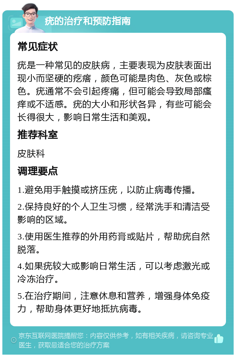 疣的治疗和预防指南 常见症状 疣是一种常见的皮肤病，主要表现为皮肤表面出现小而坚硬的疙瘩，颜色可能是肉色、灰色或棕色。疣通常不会引起疼痛，但可能会导致局部瘙痒或不适感。疣的大小和形状各异，有些可能会长得很大，影响日常生活和美观。 推荐科室 皮肤科 调理要点 1.避免用手触摸或挤压疣，以防止病毒传播。 2.保持良好的个人卫生习惯，经常洗手和清洁受影响的区域。 3.使用医生推荐的外用药膏或贴片，帮助疣自然脱落。 4.如果疣较大或影响日常生活，可以考虑激光或冷冻治疗。 5.在治疗期间，注意休息和营养，增强身体免疫力，帮助身体更好地抵抗病毒。