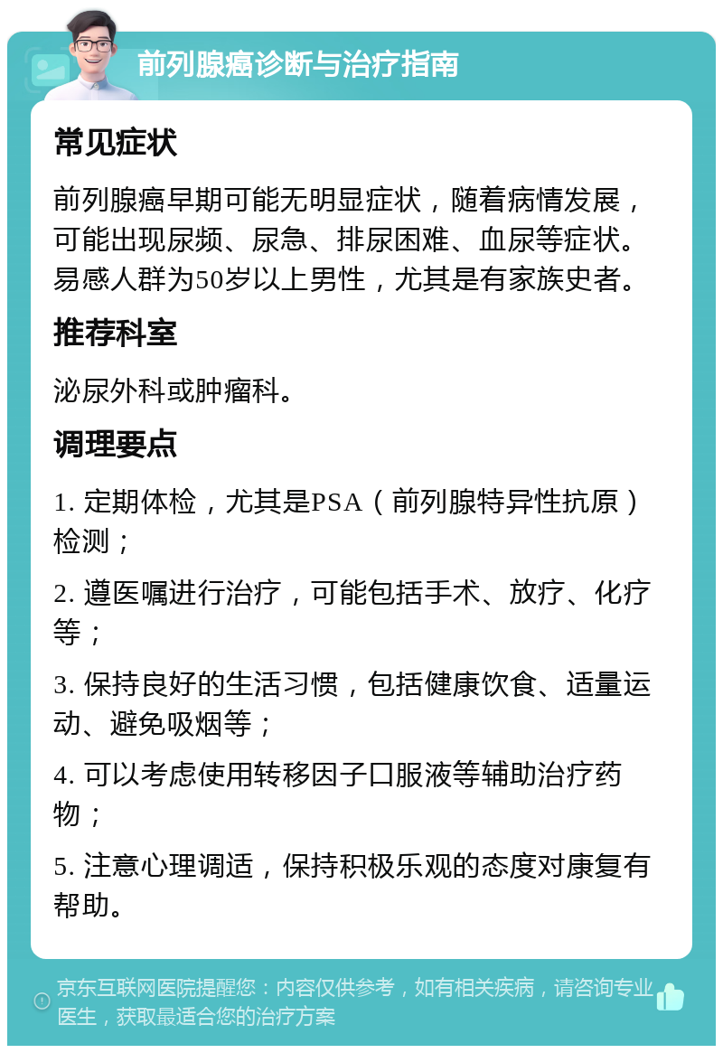 前列腺癌诊断与治疗指南 常见症状 前列腺癌早期可能无明显症状，随着病情发展，可能出现尿频、尿急、排尿困难、血尿等症状。易感人群为50岁以上男性，尤其是有家族史者。 推荐科室 泌尿外科或肿瘤科。 调理要点 1. 定期体检，尤其是PSA（前列腺特异性抗原）检测； 2. 遵医嘱进行治疗，可能包括手术、放疗、化疗等； 3. 保持良好的生活习惯，包括健康饮食、适量运动、避免吸烟等； 4. 可以考虑使用转移因子口服液等辅助治疗药物； 5. 注意心理调适，保持积极乐观的态度对康复有帮助。