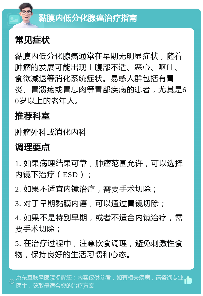 黏膜内低分化腺癌治疗指南 常见症状 黏膜内低分化腺癌通常在早期无明显症状，随着肿瘤的发展可能出现上腹部不适、恶心、呕吐、食欲减退等消化系统症状。易感人群包括有胃炎、胃溃疡或胃息肉等胃部疾病的患者，尤其是60岁以上的老年人。 推荐科室 肿瘤外科或消化内科 调理要点 1. 如果病理结果可靠，肿瘤范围允许，可以选择内镜下治疗（ESD）； 2. 如果不适宜内镜治疗，需要手术切除； 3. 对于早期黏膜内癌，可以通过胃镜切除； 4. 如果不是特别早期，或者不适合内镜治疗，需要手术切除； 5. 在治疗过程中，注意饮食调理，避免刺激性食物，保持良好的生活习惯和心态。