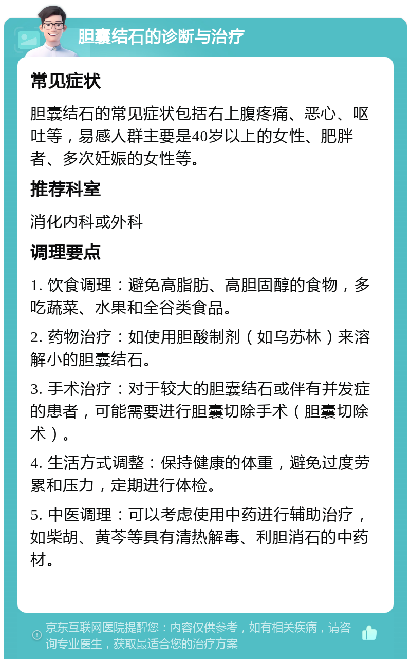 胆囊结石的诊断与治疗 常见症状 胆囊结石的常见症状包括右上腹疼痛、恶心、呕吐等，易感人群主要是40岁以上的女性、肥胖者、多次妊娠的女性等。 推荐科室 消化内科或外科 调理要点 1. 饮食调理：避免高脂肪、高胆固醇的食物，多吃蔬菜、水果和全谷类食品。 2. 药物治疗：如使用胆酸制剂（如乌苏林）来溶解小的胆囊结石。 3. 手术治疗：对于较大的胆囊结石或伴有并发症的患者，可能需要进行胆囊切除手术（胆囊切除术）。 4. 生活方式调整：保持健康的体重，避免过度劳累和压力，定期进行体检。 5. 中医调理：可以考虑使用中药进行辅助治疗，如柴胡、黄芩等具有清热解毒、利胆消石的中药材。