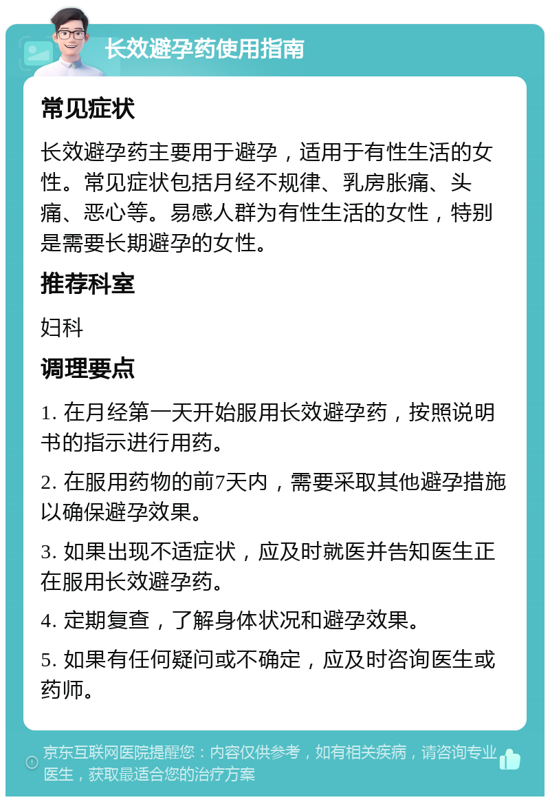 长效避孕药使用指南 常见症状 长效避孕药主要用于避孕，适用于有性生活的女性。常见症状包括月经不规律、乳房胀痛、头痛、恶心等。易感人群为有性生活的女性，特别是需要长期避孕的女性。 推荐科室 妇科 调理要点 1. 在月经第一天开始服用长效避孕药，按照说明书的指示进行用药。 2. 在服用药物的前7天内，需要采取其他避孕措施以确保避孕效果。 3. 如果出现不适症状，应及时就医并告知医生正在服用长效避孕药。 4. 定期复查，了解身体状况和避孕效果。 5. 如果有任何疑问或不确定，应及时咨询医生或药师。