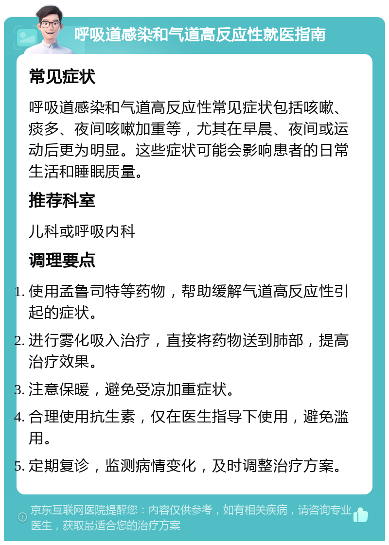 呼吸道感染和气道高反应性就医指南 常见症状 呼吸道感染和气道高反应性常见症状包括咳嗽、痰多、夜间咳嗽加重等，尤其在早晨、夜间或运动后更为明显。这些症状可能会影响患者的日常生活和睡眠质量。 推荐科室 儿科或呼吸内科 调理要点 使用孟鲁司特等药物，帮助缓解气道高反应性引起的症状。 进行雾化吸入治疗，直接将药物送到肺部，提高治疗效果。 注意保暖，避免受凉加重症状。 合理使用抗生素，仅在医生指导下使用，避免滥用。 定期复诊，监测病情变化，及时调整治疗方案。