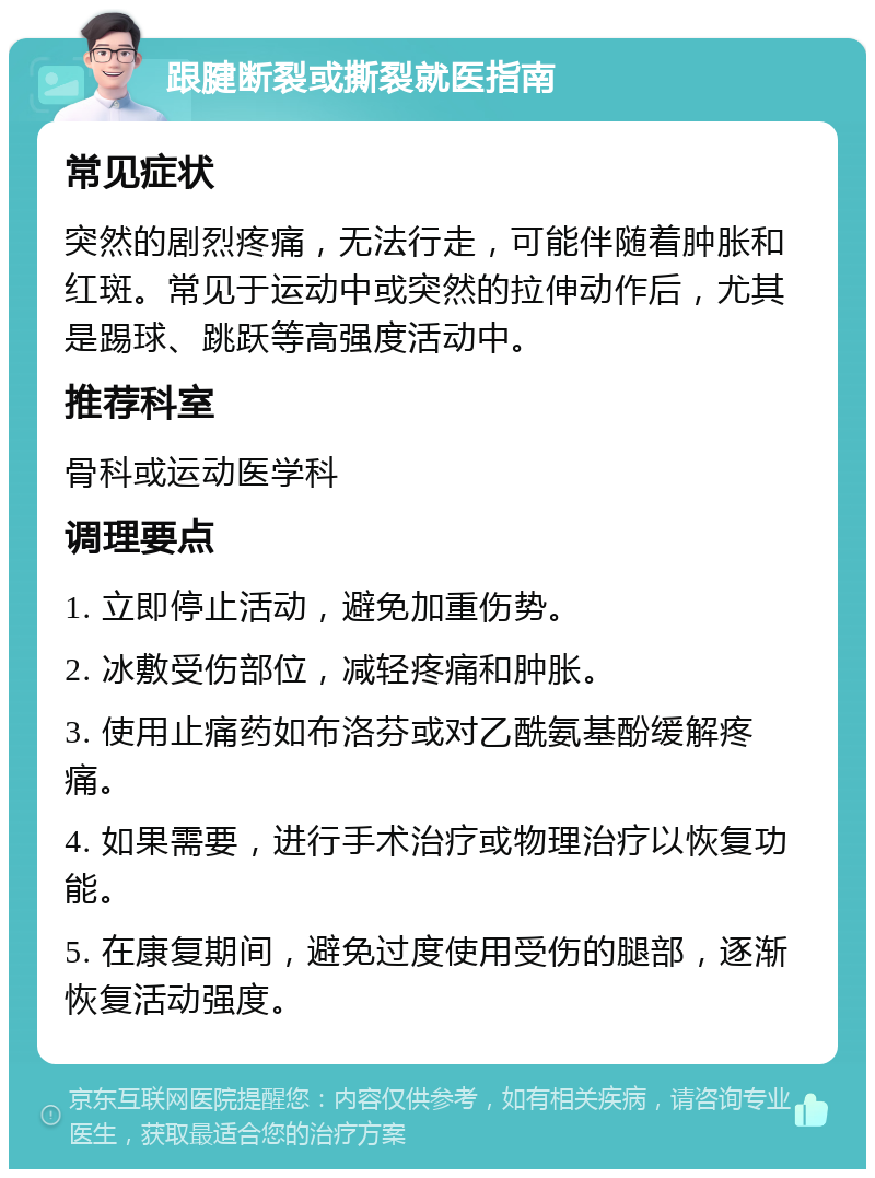 跟腱断裂或撕裂就医指南 常见症状 突然的剧烈疼痛，无法行走，可能伴随着肿胀和红斑。常见于运动中或突然的拉伸动作后，尤其是踢球、跳跃等高强度活动中。 推荐科室 骨科或运动医学科 调理要点 1. 立即停止活动，避免加重伤势。 2. 冰敷受伤部位，减轻疼痛和肿胀。 3. 使用止痛药如布洛芬或对乙酰氨基酚缓解疼痛。 4. 如果需要，进行手术治疗或物理治疗以恢复功能。 5. 在康复期间，避免过度使用受伤的腿部，逐渐恢复活动强度。