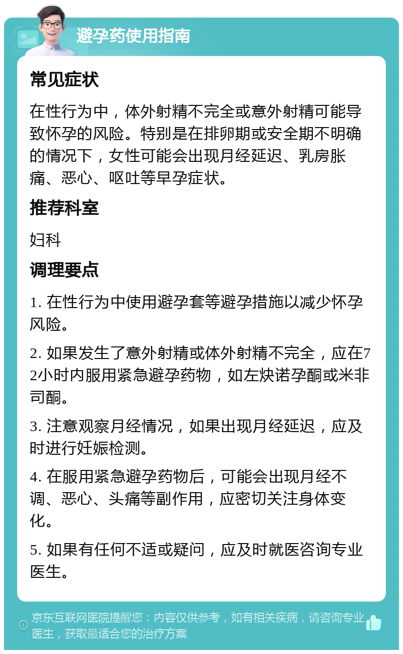 避孕药使用指南 常见症状 在性行为中，体外射精不完全或意外射精可能导致怀孕的风险。特别是在排卵期或安全期不明确的情况下，女性可能会出现月经延迟、乳房胀痛、恶心、呕吐等早孕症状。 推荐科室 妇科 调理要点 1. 在性行为中使用避孕套等避孕措施以减少怀孕风险。 2. 如果发生了意外射精或体外射精不完全，应在72小时内服用紧急避孕药物，如左炔诺孕酮或米非司酮。 3. 注意观察月经情况，如果出现月经延迟，应及时进行妊娠检测。 4. 在服用紧急避孕药物后，可能会出现月经不调、恶心、头痛等副作用，应密切关注身体变化。 5. 如果有任何不适或疑问，应及时就医咨询专业医生。