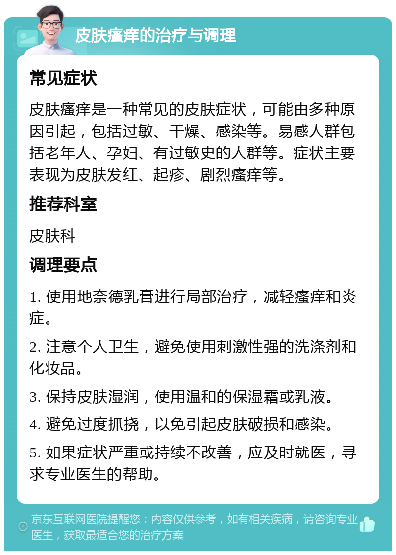 皮肤瘙痒的治疗与调理 常见症状 皮肤瘙痒是一种常见的皮肤症状，可能由多种原因引起，包括过敏、干燥、感染等。易感人群包括老年人、孕妇、有过敏史的人群等。症状主要表现为皮肤发红、起疹、剧烈瘙痒等。 推荐科室 皮肤科 调理要点 1. 使用地奈德乳膏进行局部治疗，减轻瘙痒和炎症。 2. 注意个人卫生，避免使用刺激性强的洗涤剂和化妆品。 3. 保持皮肤湿润，使用温和的保湿霜或乳液。 4. 避免过度抓挠，以免引起皮肤破损和感染。 5. 如果症状严重或持续不改善，应及时就医，寻求专业医生的帮助。