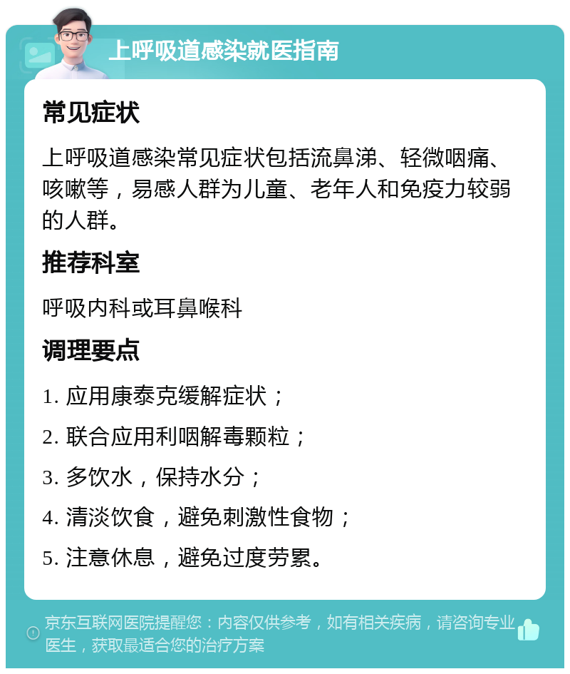 上呼吸道感染就医指南 常见症状 上呼吸道感染常见症状包括流鼻涕、轻微咽痛、咳嗽等，易感人群为儿童、老年人和免疫力较弱的人群。 推荐科室 呼吸内科或耳鼻喉科 调理要点 1. 应用康泰克缓解症状； 2. 联合应用利咽解毒颗粒； 3. 多饮水，保持水分； 4. 清淡饮食，避免刺激性食物； 5. 注意休息，避免过度劳累。