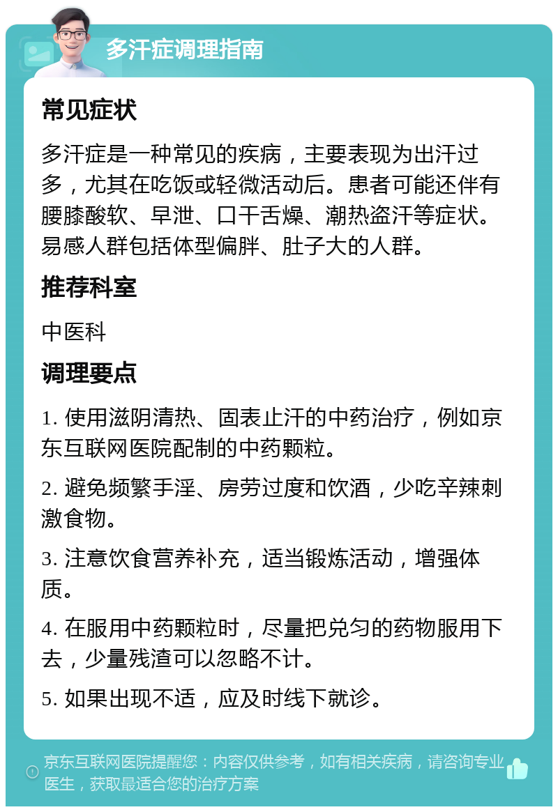 多汗症调理指南 常见症状 多汗症是一种常见的疾病，主要表现为出汗过多，尤其在吃饭或轻微活动后。患者可能还伴有腰膝酸软、早泄、口干舌燥、潮热盗汗等症状。易感人群包括体型偏胖、肚子大的人群。 推荐科室 中医科 调理要点 1. 使用滋阴清热、固表止汗的中药治疗，例如京东互联网医院配制的中药颗粒。 2. 避免频繁手淫、房劳过度和饮酒，少吃辛辣刺激食物。 3. 注意饮食营养补充，适当锻炼活动，增强体质。 4. 在服用中药颗粒时，尽量把兑匀的药物服用下去，少量残渣可以忽略不计。 5. 如果出现不适，应及时线下就诊。