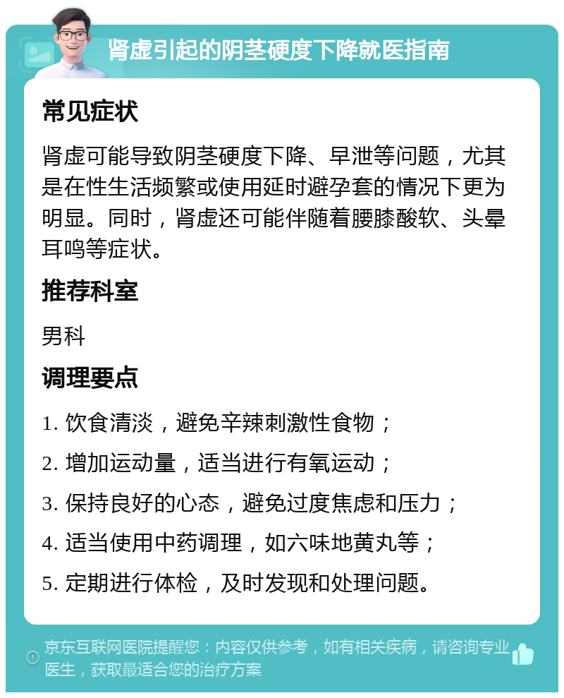 肾虚引起的阴茎硬度下降就医指南 常见症状 肾虚可能导致阴茎硬度下降、早泄等问题，尤其是在性生活频繁或使用延时避孕套的情况下更为明显。同时，肾虚还可能伴随着腰膝酸软、头晕耳鸣等症状。 推荐科室 男科 调理要点 1. 饮食清淡，避免辛辣刺激性食物； 2. 增加运动量，适当进行有氧运动； 3. 保持良好的心态，避免过度焦虑和压力； 4. 适当使用中药调理，如六味地黄丸等； 5. 定期进行体检，及时发现和处理问题。