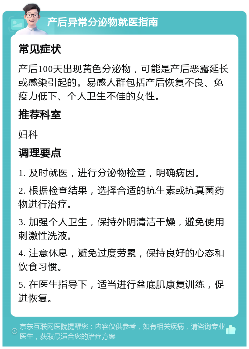 产后异常分泌物就医指南 常见症状 产后100天出现黄色分泌物，可能是产后恶露延长或感染引起的。易感人群包括产后恢复不良、免疫力低下、个人卫生不佳的女性。 推荐科室 妇科 调理要点 1. 及时就医，进行分泌物检查，明确病因。 2. 根据检查结果，选择合适的抗生素或抗真菌药物进行治疗。 3. 加强个人卫生，保持外阴清洁干燥，避免使用刺激性洗液。 4. 注意休息，避免过度劳累，保持良好的心态和饮食习惯。 5. 在医生指导下，适当进行盆底肌康复训练，促进恢复。