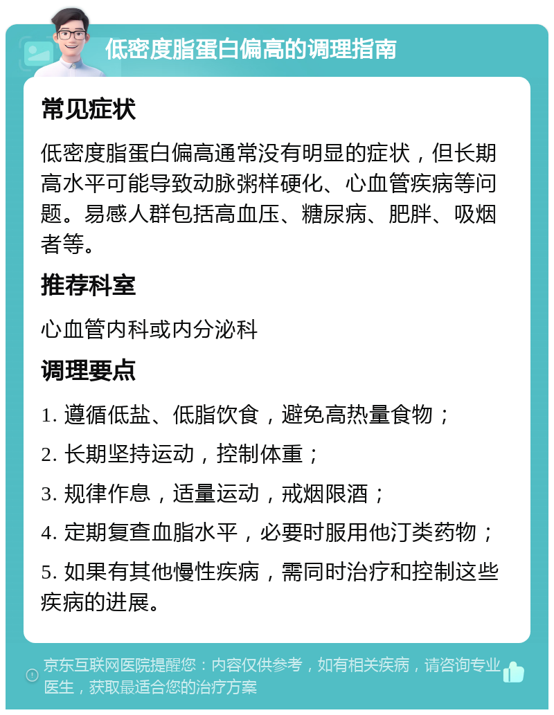 低密度脂蛋白偏高的调理指南 常见症状 低密度脂蛋白偏高通常没有明显的症状，但长期高水平可能导致动脉粥样硬化、心血管疾病等问题。易感人群包括高血压、糖尿病、肥胖、吸烟者等。 推荐科室 心血管内科或内分泌科 调理要点 1. 遵循低盐、低脂饮食，避免高热量食物； 2. 长期坚持运动，控制体重； 3. 规律作息，适量运动，戒烟限酒； 4. 定期复查血脂水平，必要时服用他汀类药物； 5. 如果有其他慢性疾病，需同时治疗和控制这些疾病的进展。