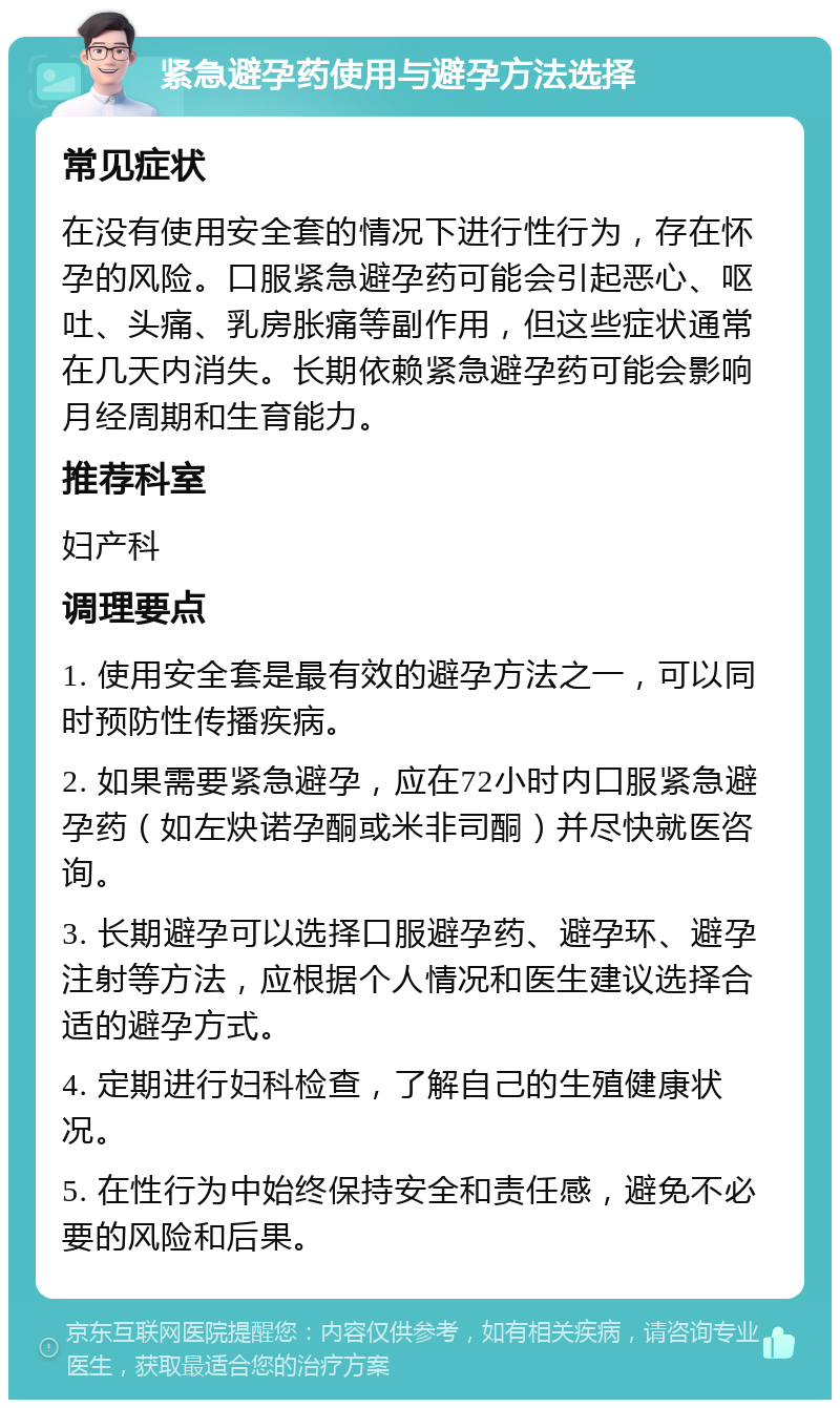 紧急避孕药使用与避孕方法选择 常见症状 在没有使用安全套的情况下进行性行为，存在怀孕的风险。口服紧急避孕药可能会引起恶心、呕吐、头痛、乳房胀痛等副作用，但这些症状通常在几天内消失。长期依赖紧急避孕药可能会影响月经周期和生育能力。 推荐科室 妇产科 调理要点 1. 使用安全套是最有效的避孕方法之一，可以同时预防性传播疾病。 2. 如果需要紧急避孕，应在72小时内口服紧急避孕药（如左炔诺孕酮或米非司酮）并尽快就医咨询。 3. 长期避孕可以选择口服避孕药、避孕环、避孕注射等方法，应根据个人情况和医生建议选择合适的避孕方式。 4. 定期进行妇科检查，了解自己的生殖健康状况。 5. 在性行为中始终保持安全和责任感，避免不必要的风险和后果。