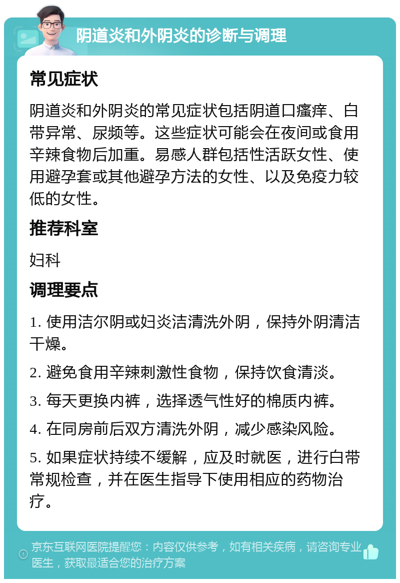 阴道炎和外阴炎的诊断与调理 常见症状 阴道炎和外阴炎的常见症状包括阴道口瘙痒、白带异常、尿频等。这些症状可能会在夜间或食用辛辣食物后加重。易感人群包括性活跃女性、使用避孕套或其他避孕方法的女性、以及免疫力较低的女性。 推荐科室 妇科 调理要点 1. 使用洁尔阴或妇炎洁清洗外阴，保持外阴清洁干燥。 2. 避免食用辛辣刺激性食物，保持饮食清淡。 3. 每天更换内裤，选择透气性好的棉质内裤。 4. 在同房前后双方清洗外阴，减少感染风险。 5. 如果症状持续不缓解，应及时就医，进行白带常规检查，并在医生指导下使用相应的药物治疗。