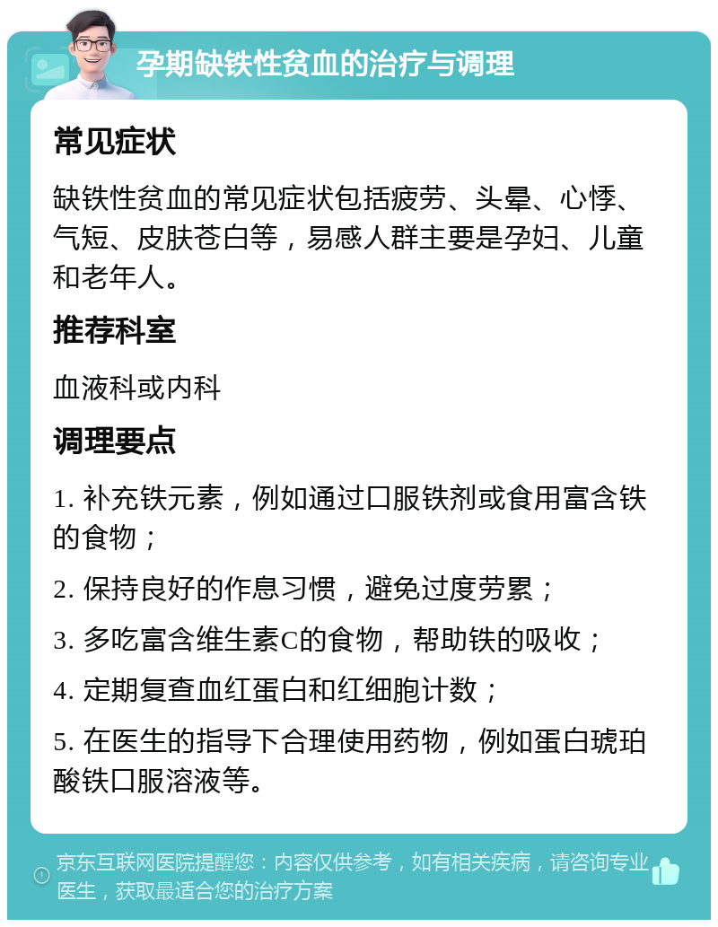 孕期缺铁性贫血的治疗与调理 常见症状 缺铁性贫血的常见症状包括疲劳、头晕、心悸、气短、皮肤苍白等，易感人群主要是孕妇、儿童和老年人。 推荐科室 血液科或内科 调理要点 1. 补充铁元素，例如通过口服铁剂或食用富含铁的食物； 2. 保持良好的作息习惯，避免过度劳累； 3. 多吃富含维生素C的食物，帮助铁的吸收； 4. 定期复查血红蛋白和红细胞计数； 5. 在医生的指导下合理使用药物，例如蛋白琥珀酸铁口服溶液等。