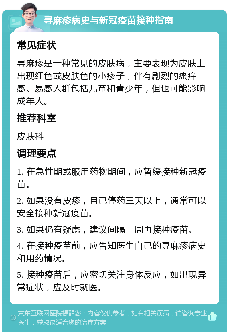 寻麻疹病史与新冠疫苗接种指南 常见症状 寻麻疹是一种常见的皮肤病，主要表现为皮肤上出现红色或皮肤色的小疹子，伴有剧烈的瘙痒感。易感人群包括儿童和青少年，但也可能影响成年人。 推荐科室 皮肤科 调理要点 1. 在急性期或服用药物期间，应暂缓接种新冠疫苗。 2. 如果没有皮疹，且已停药三天以上，通常可以安全接种新冠疫苗。 3. 如果仍有疑虑，建议间隔一周再接种疫苗。 4. 在接种疫苗前，应告知医生自己的寻麻疹病史和用药情况。 5. 接种疫苗后，应密切关注身体反应，如出现异常症状，应及时就医。