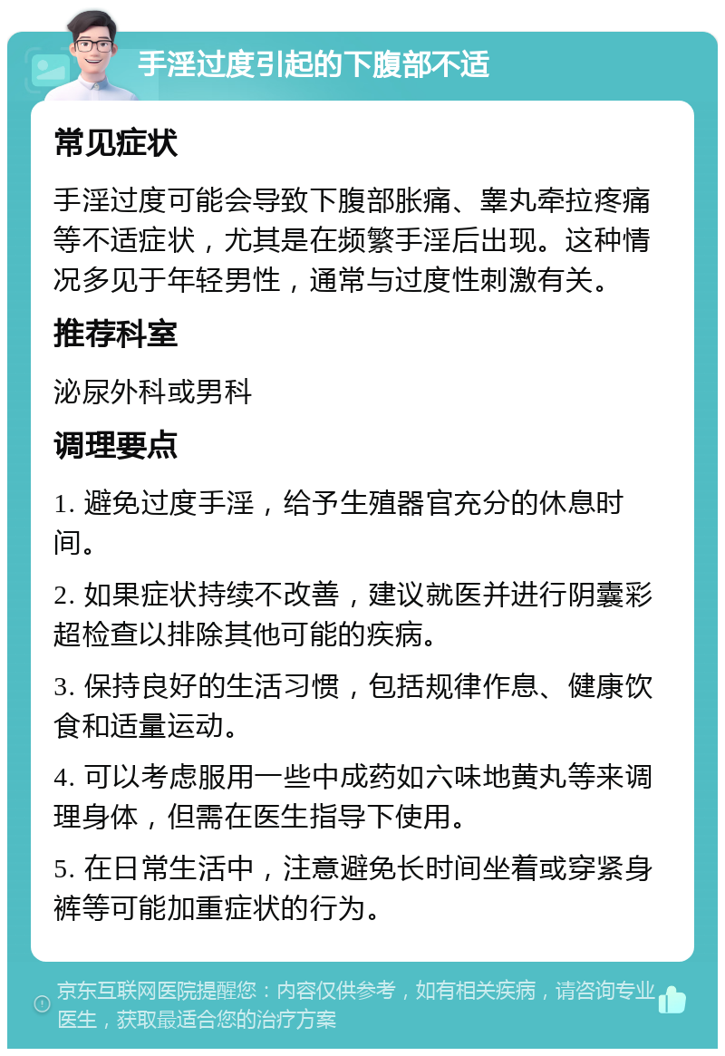 手淫过度引起的下腹部不适 常见症状 手淫过度可能会导致下腹部胀痛、睾丸牵拉疼痛等不适症状，尤其是在频繁手淫后出现。这种情况多见于年轻男性，通常与过度性刺激有关。 推荐科室 泌尿外科或男科 调理要点 1. 避免过度手淫，给予生殖器官充分的休息时间。 2. 如果症状持续不改善，建议就医并进行阴囊彩超检查以排除其他可能的疾病。 3. 保持良好的生活习惯，包括规律作息、健康饮食和适量运动。 4. 可以考虑服用一些中成药如六味地黄丸等来调理身体，但需在医生指导下使用。 5. 在日常生活中，注意避免长时间坐着或穿紧身裤等可能加重症状的行为。