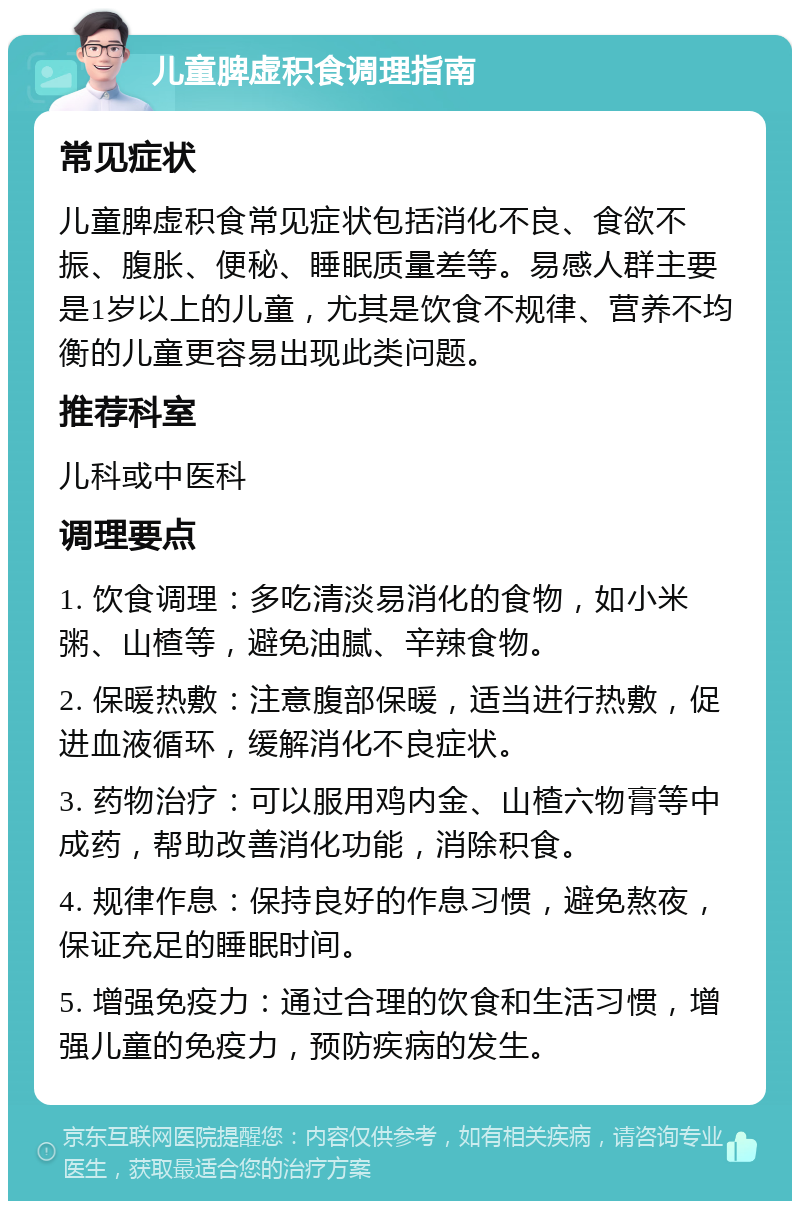 儿童脾虚积食调理指南 常见症状 儿童脾虚积食常见症状包括消化不良、食欲不振、腹胀、便秘、睡眠质量差等。易感人群主要是1岁以上的儿童，尤其是饮食不规律、营养不均衡的儿童更容易出现此类问题。 推荐科室 儿科或中医科 调理要点 1. 饮食调理：多吃清淡易消化的食物，如小米粥、山楂等，避免油腻、辛辣食物。 2. 保暖热敷：注意腹部保暖，适当进行热敷，促进血液循环，缓解消化不良症状。 3. 药物治疗：可以服用鸡内金、山楂六物膏等中成药，帮助改善消化功能，消除积食。 4. 规律作息：保持良好的作息习惯，避免熬夜，保证充足的睡眠时间。 5. 增强免疫力：通过合理的饮食和生活习惯，增强儿童的免疫力，预防疾病的发生。