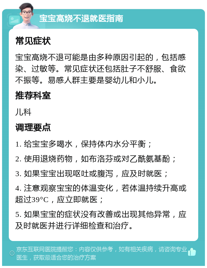 宝宝高烧不退就医指南 常见症状 宝宝高烧不退可能是由多种原因引起的，包括感染、过敏等。常见症状还包括肚子不舒服、食欲不振等。易感人群主要是婴幼儿和小儿。 推荐科室 儿科 调理要点 1. 给宝宝多喝水，保持体内水分平衡； 2. 使用退烧药物，如布洛芬或对乙酰氨基酚； 3. 如果宝宝出现呕吐或腹泻，应及时就医； 4. 注意观察宝宝的体温变化，若体温持续升高或超过39°C，应立即就医； 5. 如果宝宝的症状没有改善或出现其他异常，应及时就医并进行详细检查和治疗。