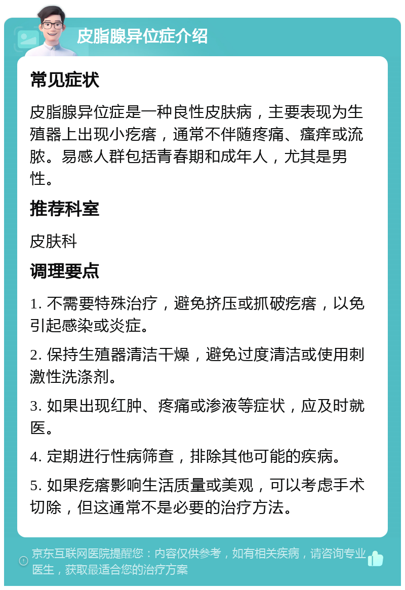 皮脂腺异位症介绍 常见症状 皮脂腺异位症是一种良性皮肤病，主要表现为生殖器上出现小疙瘩，通常不伴随疼痛、瘙痒或流脓。易感人群包括青春期和成年人，尤其是男性。 推荐科室 皮肤科 调理要点 1. 不需要特殊治疗，避免挤压或抓破疙瘩，以免引起感染或炎症。 2. 保持生殖器清洁干燥，避免过度清洁或使用刺激性洗涤剂。 3. 如果出现红肿、疼痛或渗液等症状，应及时就医。 4. 定期进行性病筛查，排除其他可能的疾病。 5. 如果疙瘩影响生活质量或美观，可以考虑手术切除，但这通常不是必要的治疗方法。