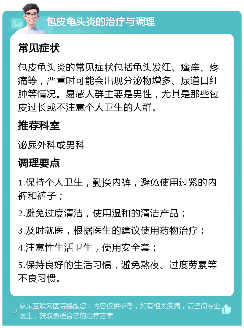 包皮龟头炎的治疗与调理 常见症状 包皮龟头炎的常见症状包括龟头发红、瘙痒、疼痛等，严重时可能会出现分泌物增多、尿道口红肿等情况。易感人群主要是男性，尤其是那些包皮过长或不注意个人卫生的人群。 推荐科室 泌尿外科或男科 调理要点 1.保持个人卫生，勤换内裤，避免使用过紧的内裤和裤子； 2.避免过度清洁，使用温和的清洁产品； 3.及时就医，根据医生的建议使用药物治疗； 4.注意性生活卫生，使用安全套； 5.保持良好的生活习惯，避免熬夜、过度劳累等不良习惯。