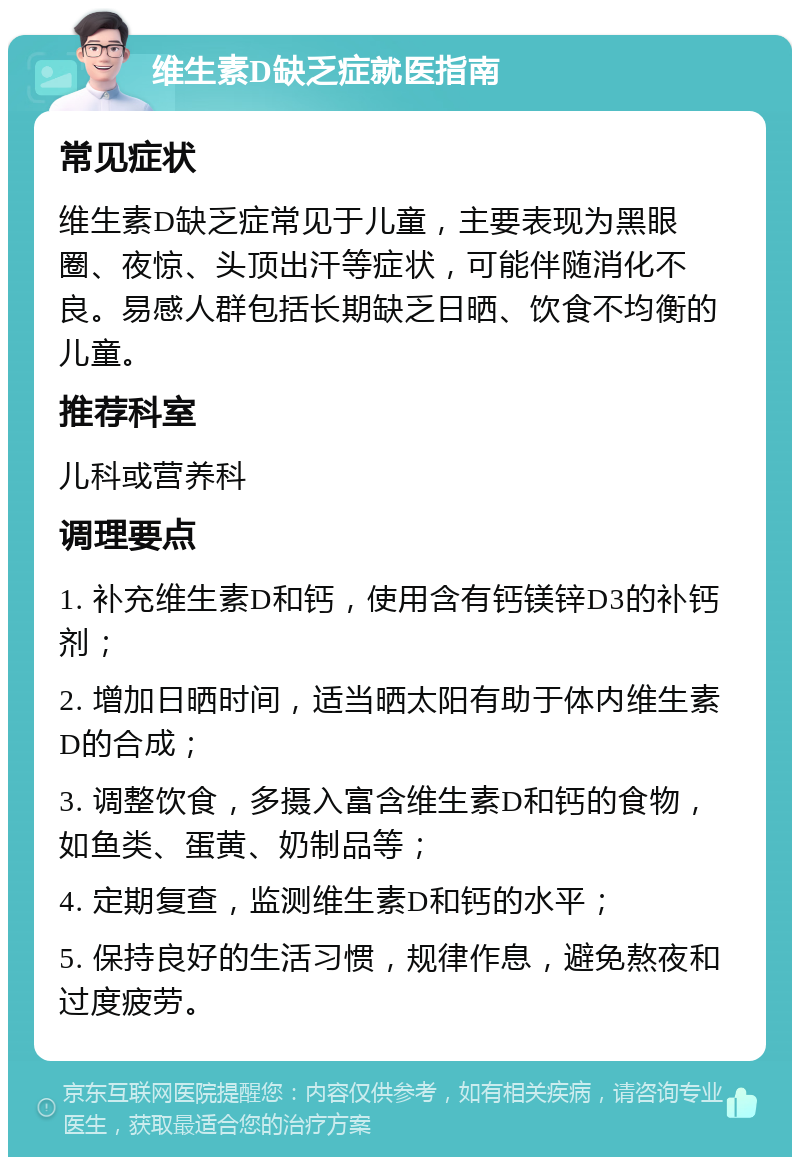 维生素D缺乏症就医指南 常见症状 维生素D缺乏症常见于儿童，主要表现为黑眼圈、夜惊、头顶出汗等症状，可能伴随消化不良。易感人群包括长期缺乏日晒、饮食不均衡的儿童。 推荐科室 儿科或营养科 调理要点 1. 补充维生素D和钙，使用含有钙镁锌D3的补钙剂； 2. 增加日晒时间，适当晒太阳有助于体内维生素D的合成； 3. 调整饮食，多摄入富含维生素D和钙的食物，如鱼类、蛋黄、奶制品等； 4. 定期复查，监测维生素D和钙的水平； 5. 保持良好的生活习惯，规律作息，避免熬夜和过度疲劳。