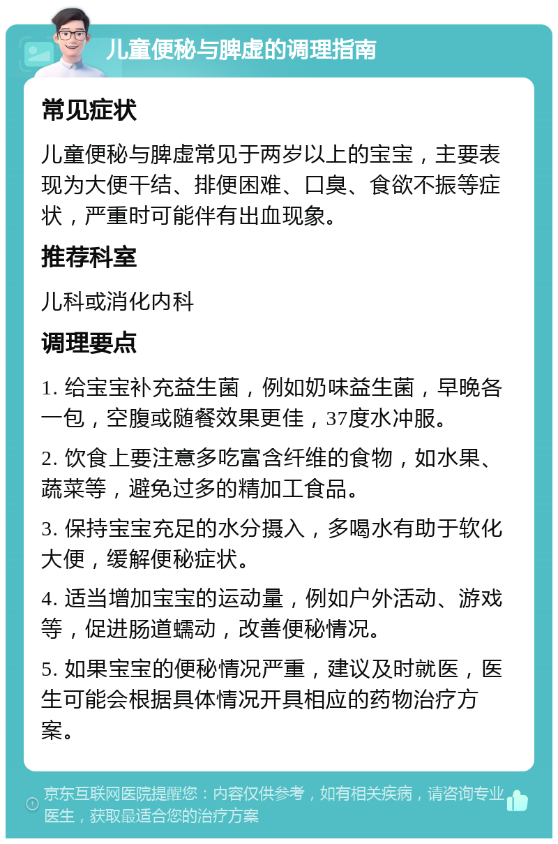 儿童便秘与脾虚的调理指南 常见症状 儿童便秘与脾虚常见于两岁以上的宝宝，主要表现为大便干结、排便困难、口臭、食欲不振等症状，严重时可能伴有出血现象。 推荐科室 儿科或消化内科 调理要点 1. 给宝宝补充益生菌，例如奶味益生菌，早晚各一包，空腹或随餐效果更佳，37度水冲服。 2. 饮食上要注意多吃富含纤维的食物，如水果、蔬菜等，避免过多的精加工食品。 3. 保持宝宝充足的水分摄入，多喝水有助于软化大便，缓解便秘症状。 4. 适当增加宝宝的运动量，例如户外活动、游戏等，促进肠道蠕动，改善便秘情况。 5. 如果宝宝的便秘情况严重，建议及时就医，医生可能会根据具体情况开具相应的药物治疗方案。