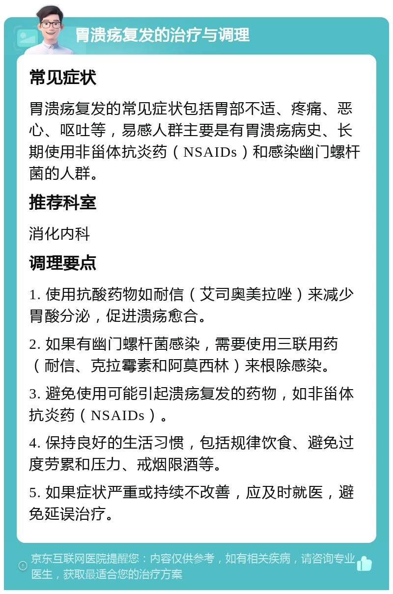 胃溃疡复发的治疗与调理 常见症状 胃溃疡复发的常见症状包括胃部不适、疼痛、恶心、呕吐等，易感人群主要是有胃溃疡病史、长期使用非甾体抗炎药（NSAIDs）和感染幽门螺杆菌的人群。 推荐科室 消化内科 调理要点 1. 使用抗酸药物如耐信（艾司奥美拉唑）来减少胃酸分泌，促进溃疡愈合。 2. 如果有幽门螺杆菌感染，需要使用三联用药（耐信、克拉霉素和阿莫西林）来根除感染。 3. 避免使用可能引起溃疡复发的药物，如非甾体抗炎药（NSAIDs）。 4. 保持良好的生活习惯，包括规律饮食、避免过度劳累和压力、戒烟限酒等。 5. 如果症状严重或持续不改善，应及时就医，避免延误治疗。