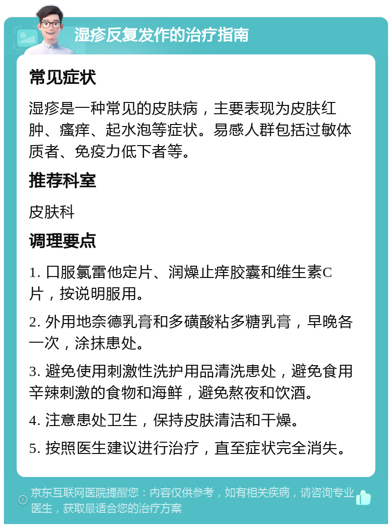 湿疹反复发作的治疗指南 常见症状 湿疹是一种常见的皮肤病，主要表现为皮肤红肿、瘙痒、起水泡等症状。易感人群包括过敏体质者、免疫力低下者等。 推荐科室 皮肤科 调理要点 1. 口服氯雷他定片、润燥止痒胶囊和维生素C片，按说明服用。 2. 外用地奈德乳膏和多磺酸粘多糖乳膏，早晚各一次，涂抹患处。 3. 避免使用刺激性洗护用品清洗患处，避免食用辛辣刺激的食物和海鲜，避免熬夜和饮酒。 4. 注意患处卫生，保持皮肤清洁和干燥。 5. 按照医生建议进行治疗，直至症状完全消失。