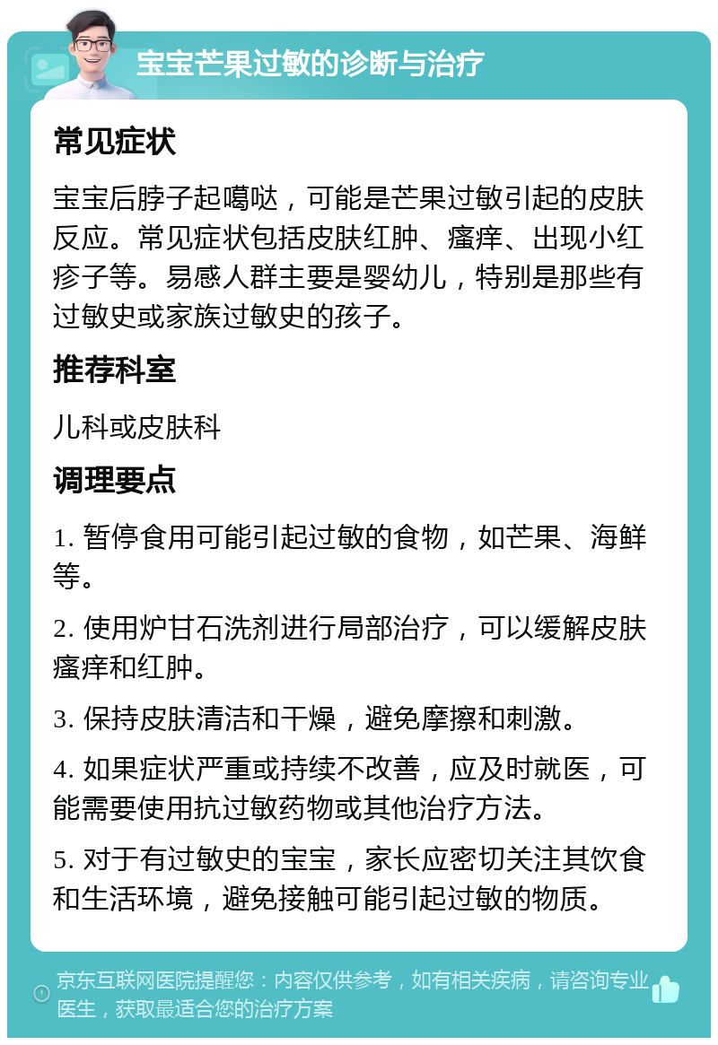 宝宝芒果过敏的诊断与治疗 常见症状 宝宝后脖子起噶哒，可能是芒果过敏引起的皮肤反应。常见症状包括皮肤红肿、瘙痒、出现小红疹子等。易感人群主要是婴幼儿，特别是那些有过敏史或家族过敏史的孩子。 推荐科室 儿科或皮肤科 调理要点 1. 暂停食用可能引起过敏的食物，如芒果、海鲜等。 2. 使用炉甘石洗剂进行局部治疗，可以缓解皮肤瘙痒和红肿。 3. 保持皮肤清洁和干燥，避免摩擦和刺激。 4. 如果症状严重或持续不改善，应及时就医，可能需要使用抗过敏药物或其他治疗方法。 5. 对于有过敏史的宝宝，家长应密切关注其饮食和生活环境，避免接触可能引起过敏的物质。