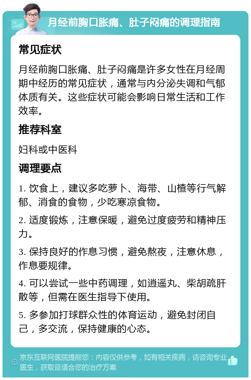 月经前胸口胀痛、肚子闷痛的调理指南 常见症状 月经前胸口胀痛、肚子闷痛是许多女性在月经周期中经历的常见症状，通常与内分泌失调和气郁体质有关。这些症状可能会影响日常生活和工作效率。 推荐科室 妇科或中医科 调理要点 1. 饮食上，建议多吃萝卜、海带、山楂等行气解郁、消食的食物，少吃寒凉食物。 2. 适度锻炼，注意保暖，避免过度疲劳和精神压力。 3. 保持良好的作息习惯，避免熬夜，注意休息，作息要规律。 4. 可以尝试一些中药调理，如逍遥丸、柴胡疏肝散等，但需在医生指导下使用。 5. 多参加打球群众性的体育运动，避免封闭自己，多交流，保持健康的心态。