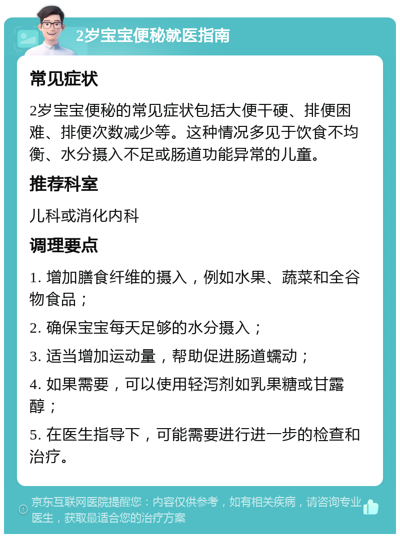 2岁宝宝便秘就医指南 常见症状 2岁宝宝便秘的常见症状包括大便干硬、排便困难、排便次数减少等。这种情况多见于饮食不均衡、水分摄入不足或肠道功能异常的儿童。 推荐科室 儿科或消化内科 调理要点 1. 增加膳食纤维的摄入，例如水果、蔬菜和全谷物食品； 2. 确保宝宝每天足够的水分摄入； 3. 适当增加运动量，帮助促进肠道蠕动； 4. 如果需要，可以使用轻泻剂如乳果糖或甘露醇； 5. 在医生指导下，可能需要进行进一步的检查和治疗。