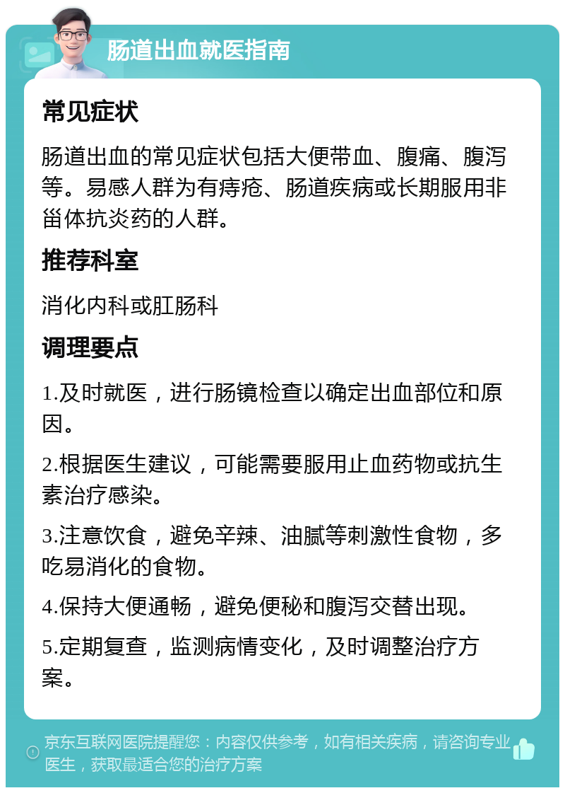 肠道出血就医指南 常见症状 肠道出血的常见症状包括大便带血、腹痛、腹泻等。易感人群为有痔疮、肠道疾病或长期服用非甾体抗炎药的人群。 推荐科室 消化内科或肛肠科 调理要点 1.及时就医，进行肠镜检查以确定出血部位和原因。 2.根据医生建议，可能需要服用止血药物或抗生素治疗感染。 3.注意饮食，避免辛辣、油腻等刺激性食物，多吃易消化的食物。 4.保持大便通畅，避免便秘和腹泻交替出现。 5.定期复查，监测病情变化，及时调整治疗方案。