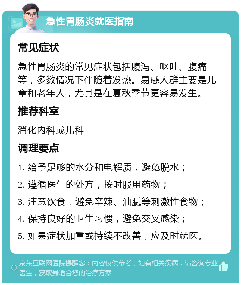 急性胃肠炎就医指南 常见症状 急性胃肠炎的常见症状包括腹泻、呕吐、腹痛等，多数情况下伴随着发热。易感人群主要是儿童和老年人，尤其是在夏秋季节更容易发生。 推荐科室 消化内科或儿科 调理要点 1. 给予足够的水分和电解质，避免脱水； 2. 遵循医生的处方，按时服用药物； 3. 注意饮食，避免辛辣、油腻等刺激性食物； 4. 保持良好的卫生习惯，避免交叉感染； 5. 如果症状加重或持续不改善，应及时就医。